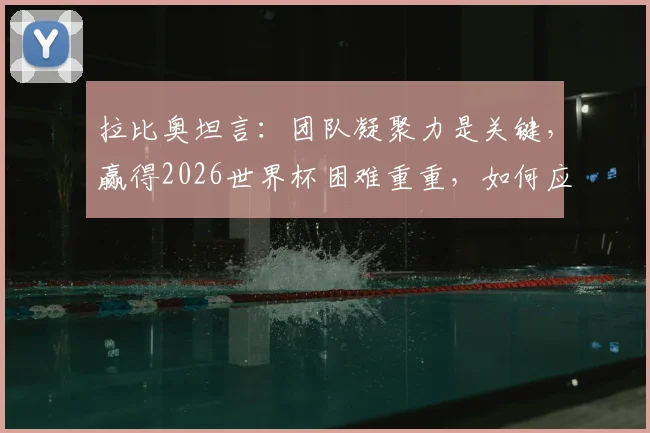 拉比奥坦言:团队凝聚力是关键,赢得2026世界杯困难重重,如何应对外界干扰?