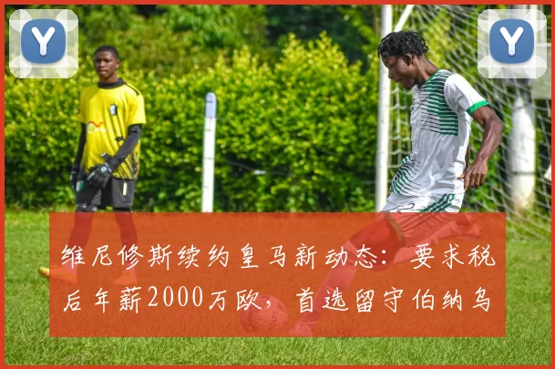 维尼修斯续约皇马新动态：要求税后年薪2000万欧，首选留守伯纳乌至2026