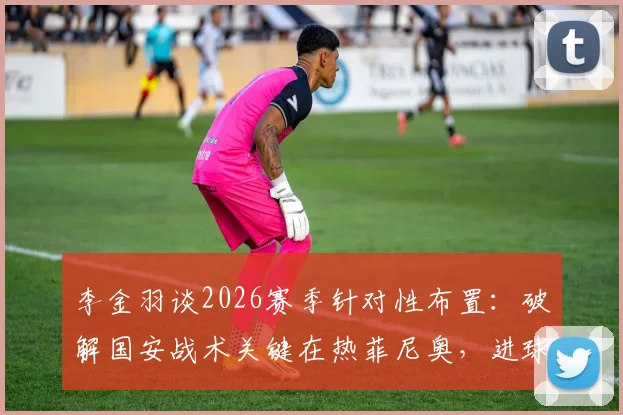 李金羽谈2026赛季针对性布置:破解国安战术关键在热菲尼奥,进球提升其自信分析