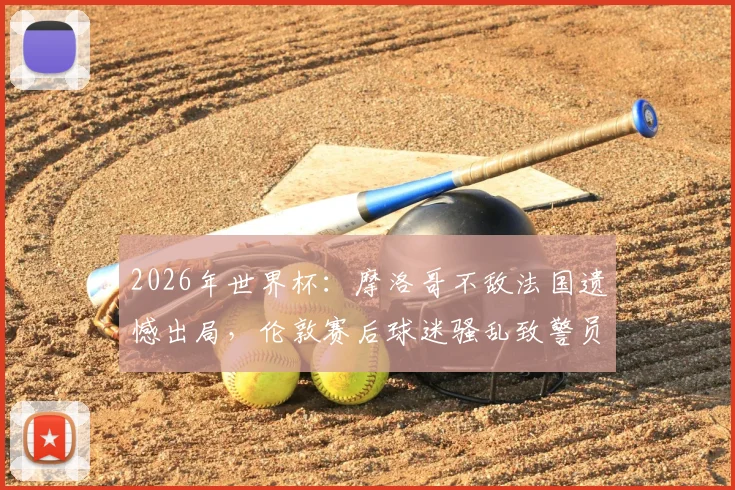 2026年世界杯:摩洛哥不敌法国遗憾出局,伦敦赛后球迷骚乱致警员受伤事件全程回顾