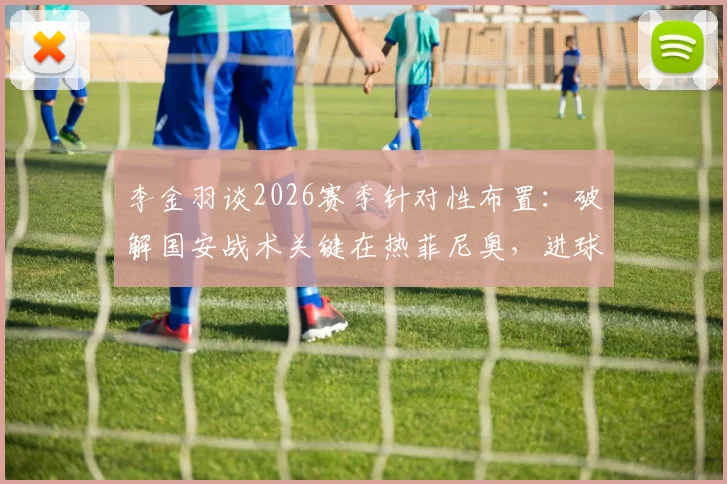 李金羽谈2026赛季针对性布置：破解国安战术关键在热菲尼奥，进球提升其自信分析