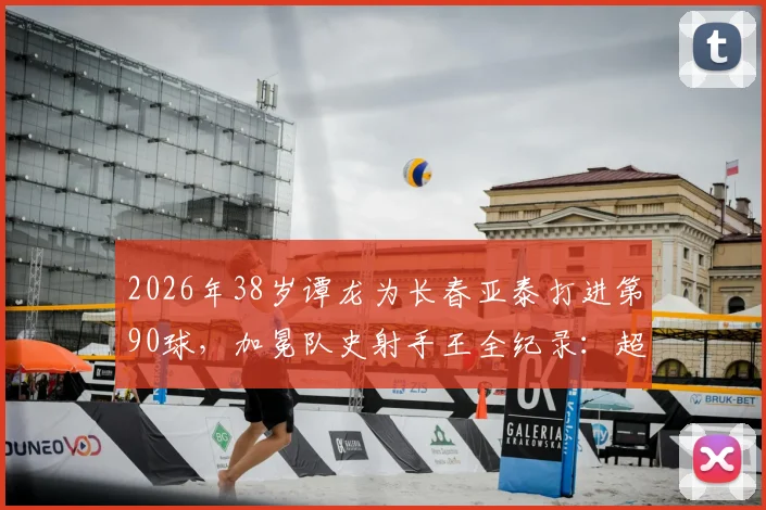 2026年38岁谭龙为长春亚泰打进第90球，加冕队史射手王全纪录：超越前辈，成就传奇历程回顾