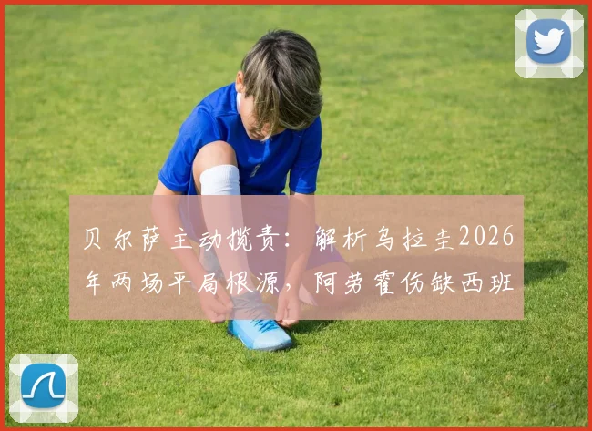 贝尔萨主动揽责：解析乌拉圭2026年两场平局根源，阿劳霍伤缺西班牙战影响深远