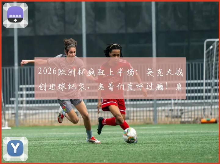 2026欧洲杯疯狂上半场:英克大战创进球纪录,老哥们直呼过瘾!看球就来雷速讨论室