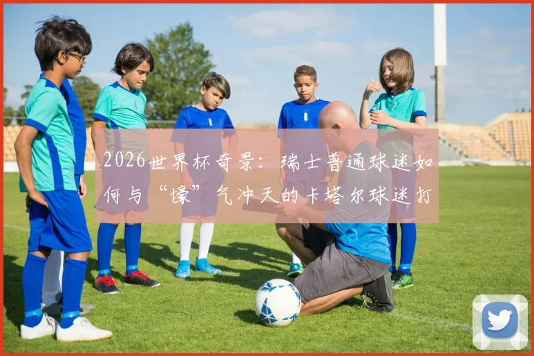 2026世界杯奇景:瑞士普通球迷如何与“壕”气冲天的卡塔尔球迷打成一片?现场亲历者分享见闻