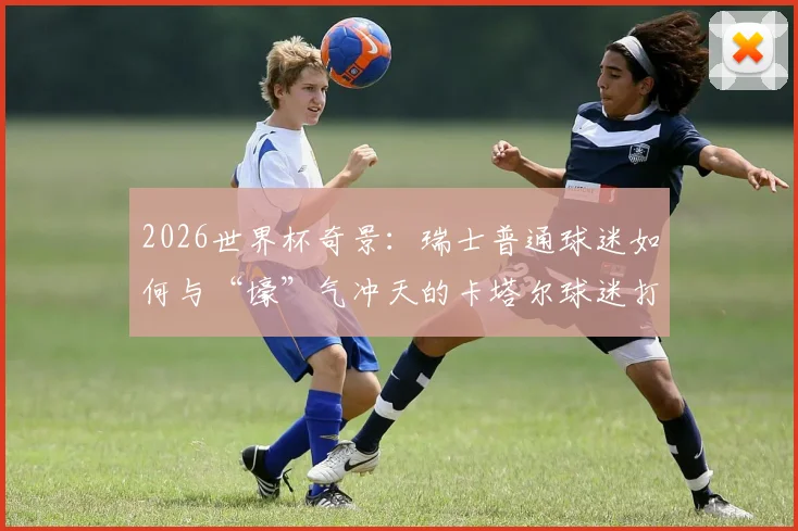 2026世界杯奇景：瑞士普通球迷如何与“壕”气冲天的卡塔尔球迷打成一片？现场亲历者分享见闻