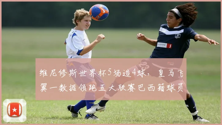 维尼修斯世界杯5场造4球,皇马飞翼一数据领跑五大联赛巴西籍球员,技术特点全解析