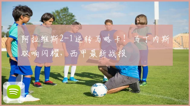 阿拉维斯2-1逆转马略卡!马丁内斯双响闪耀,西甲最新战报