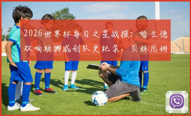 2026世界杯每日之星战报：哈兰德双响助挪威创队史纪录，贝林厄姆2分钟2球闪耀，附球星表现深度解析与赛事回顾