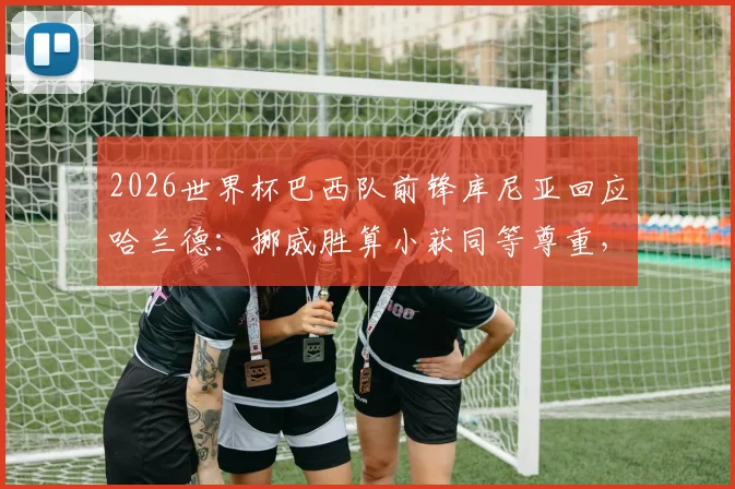 2026世界杯巴西队前锋库尼亚回应哈兰德:挪威胜算小获同等尊重,挪威队晋级形势与球星评价分析