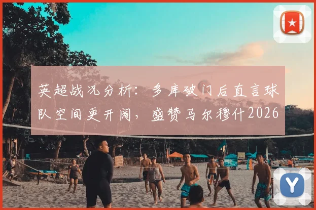 英超战况分析：多库破门后直言球队空间更开阔，盛赞马尔穆什2026赛季关键表现背后的战术价值