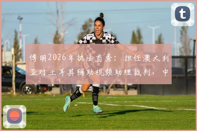 傅明2026年执法首秀：担任澳大利亚对土耳其辅助视频助理裁判，中国裁判如何在国际赛场证明实力？