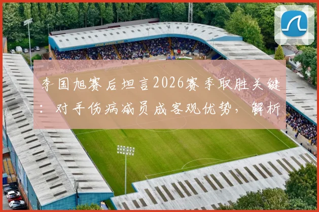李国旭赛后坦言2026赛季取胜关键：对手伤病减员成客观优势，解析比赛胜负因素