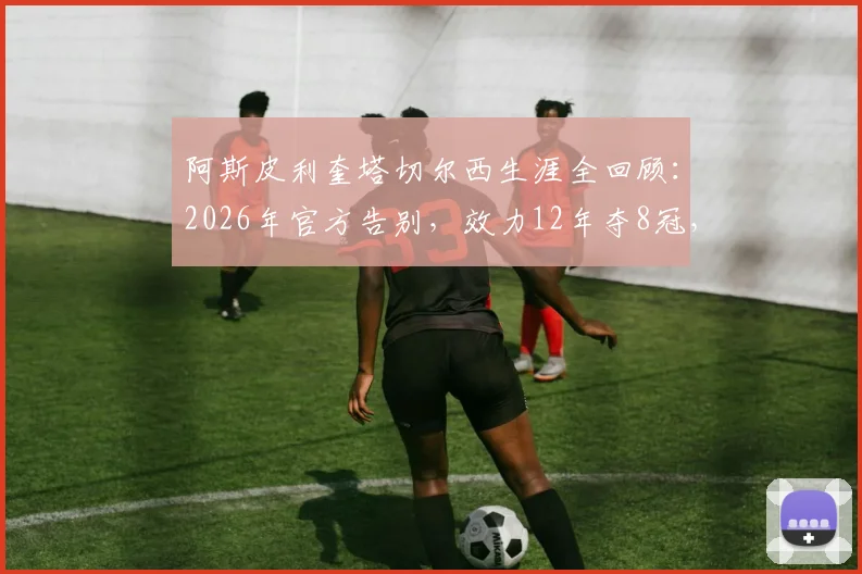 阿斯皮利奎塔切尔西生涯全回顾:2026年官方告别,效力12年夺8冠,下一站已确认