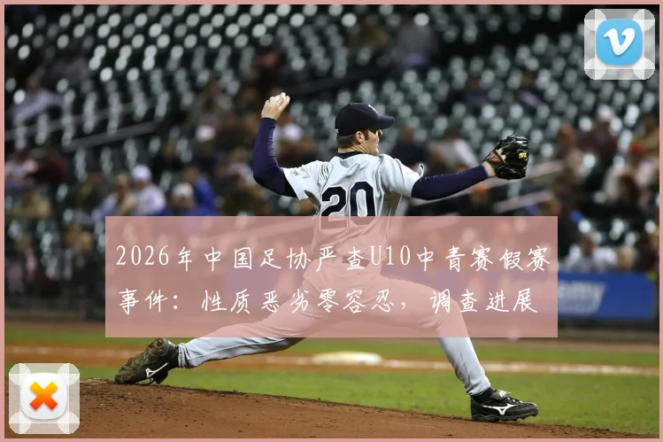 2026年中国足协严查U10中青赛假赛事件：性质恶劣零容忍，调查进展与青少年足球环境反思