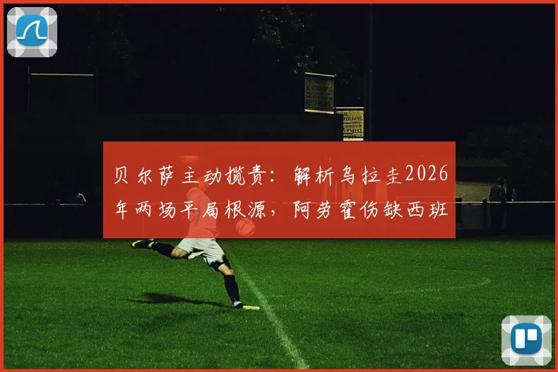 贝尔萨主动揽责：解析乌拉圭2026年两场平局根源，阿劳霍伤缺西班牙战影响深远