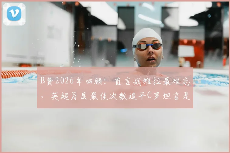 B费2026年回顾：直言战维拉最难忘，英超月度最佳次数追平C罗坦言是荣耀