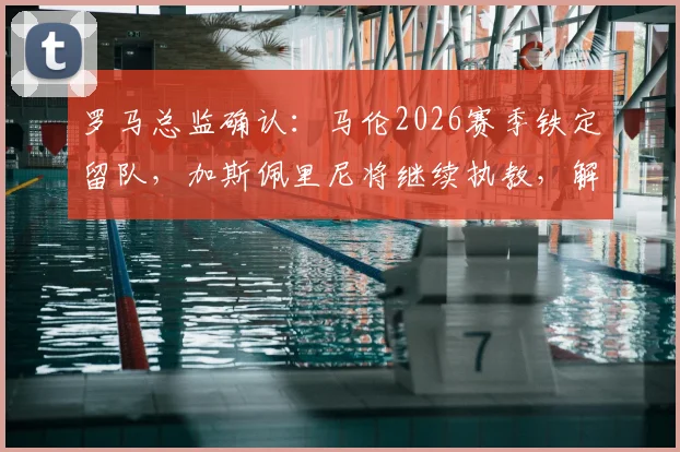 罗马总监确认:马伦2026赛季铁定留队,加斯佩里尼将继续执教,解析球队未来战术与建队方向
