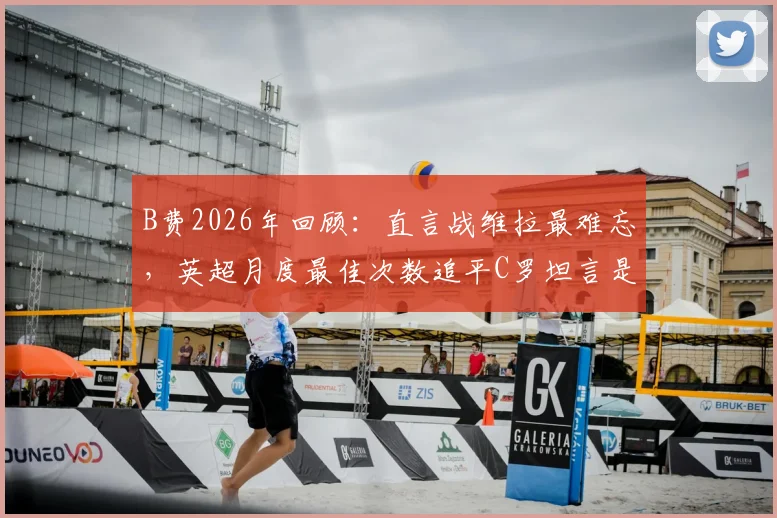 B费2026年回顾:直言战维拉最难忘,英超月度最佳次数追平C罗坦言是荣耀