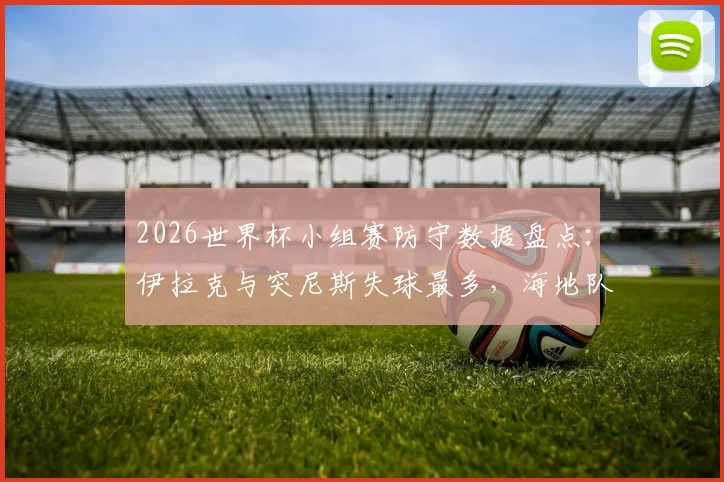 2026世界杯小组赛防守数据盘点：伊拉克与突尼斯失球最多，海地队成犯规大户，其他球队防守表现如何？