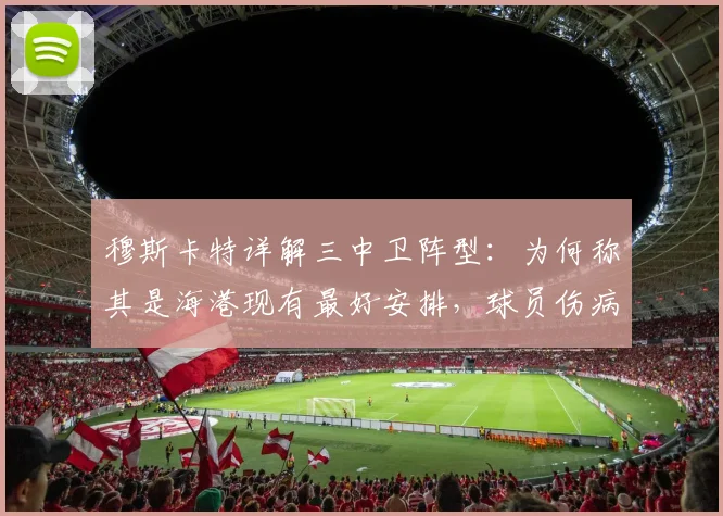 穆斯卡特详解三中卫阵型：为何称其是海港现有最好安排，球员伤病更新与2026赛季阵容展望