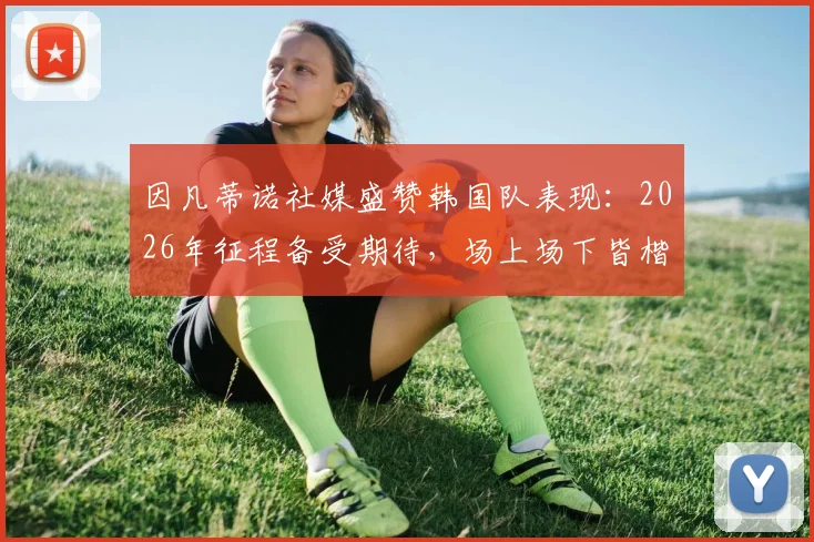 因凡蒂诺社媒盛赞韩国队表现：2026年征程备受期待，场上场下皆楷模