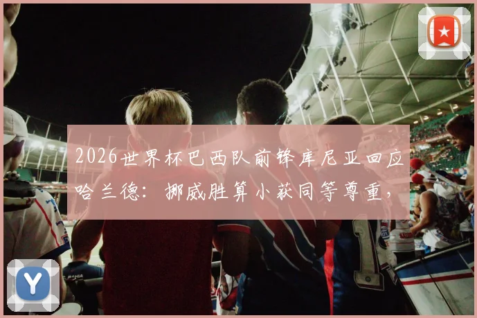 2026世界杯巴西队前锋库尼亚回应哈兰德:挪威胜算小获同等尊重,挪威队晋级形势与球星评价分析