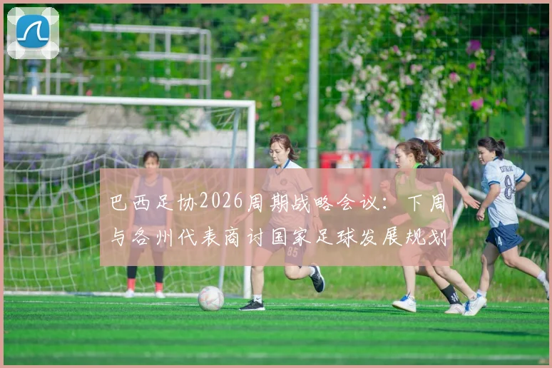 巴西足协2026周期战略会议：下周与各州代表商讨国家足球发展规划，备战世界杯成核心议题