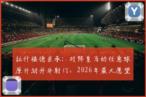 拉什福德亲承：对阵皇马的任意球原计划并非射门，2026年最大愿望是继续效力巴萨