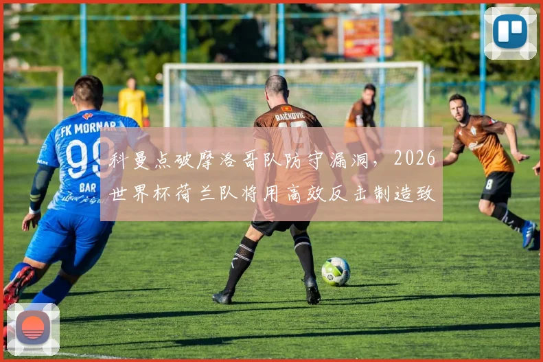 科曼点破摩洛哥队防守漏洞，2026世界杯荷兰队将用高效反击制造致命威胁