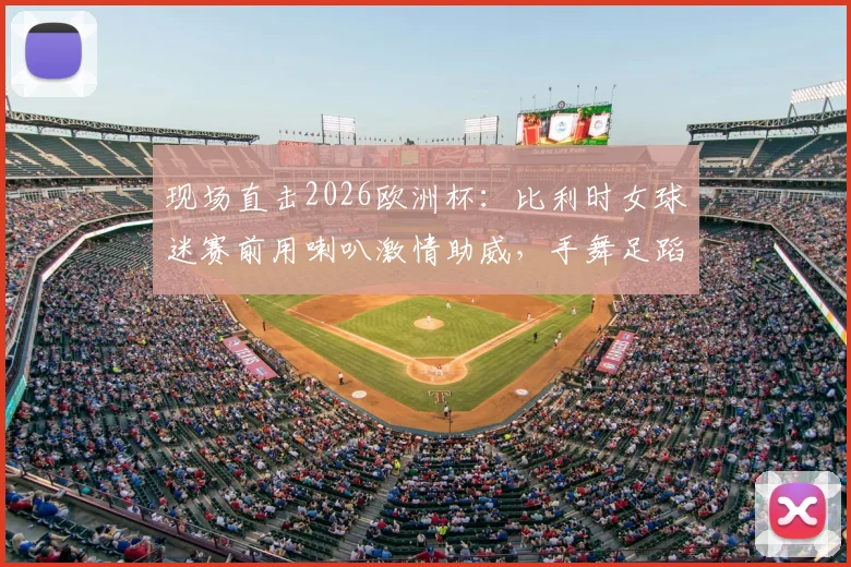 现场直击2026欧洲杯：比利时女球迷赛前用喇叭激情助威，手舞足蹈带动全场气氛，助威视频火爆网络