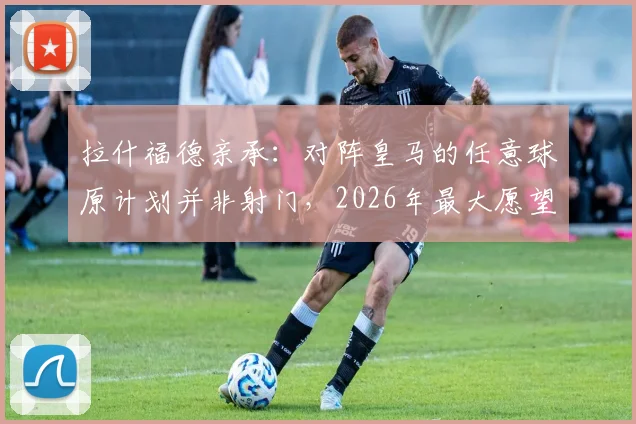 拉什福德亲承:对阵皇马的任意球原计划并非射门,2026年最大愿望是继续效力巴萨