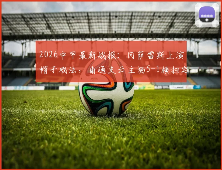 2026中甲最新战报:冈萨雷斯上演帽子戏法,南通支云主场5-1横扫定南赣联,附积分榜走势分析