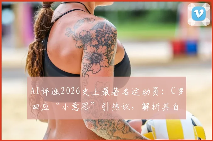 AI评选2026史上最著名运动员：C罗回应“小意思”引热议，解析其自信根源与体育界影响力