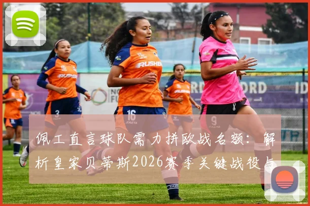佩工直言球队需力拼欧战名额：解析皇家贝蒂斯2026赛季关键战役与皇马对决策略