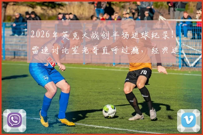 2026年英克大战创半场进球纪录！雷速讨论室老哥直呼过瘾，经典进球大战全回顾