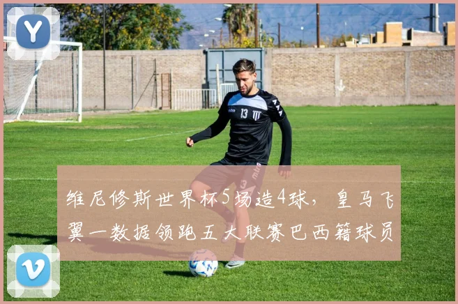 维尼修斯世界杯5场造4球，皇马飞翼一数据领跑五大联赛巴西籍球员，技术特点全解析