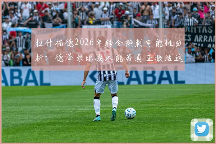 拉什福德2026年转会热刺可能性分析：德泽尔比战术能否真正激活这位英格兰前锋？