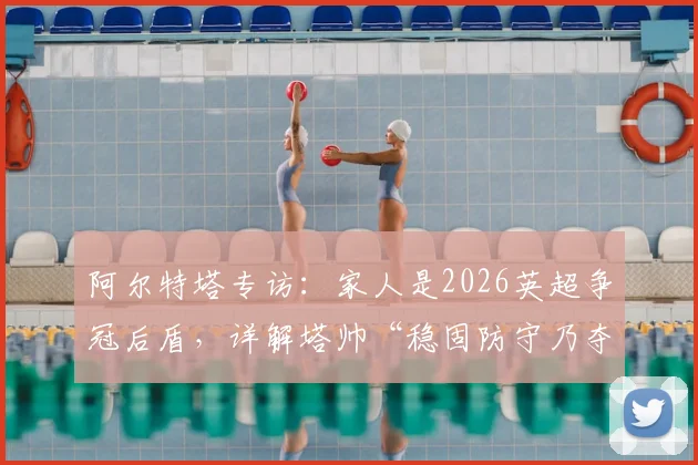 阿尔特塔专访:家人是2026英超争冠后盾,详解塔帅“稳固防守乃夺冠基石”核心战术理念