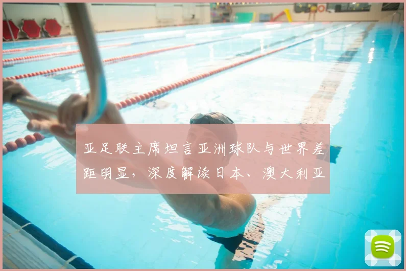 亚足联主席坦言亚洲球队与世界差距明显，深度解读日本、澳大利亚晋级2026之路与亚洲足球困局