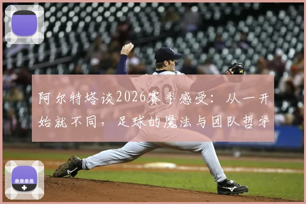 阿尔特塔谈2026赛季感受：从一开始就不同，足球的魔法与团队哲学解析