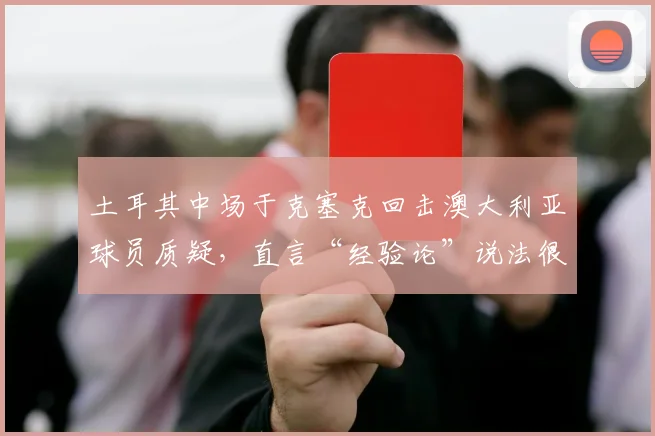 土耳其中场于克塞克回击澳大利亚球员质疑，直言“经验论”说法很可笑，2026阵容不可小觑