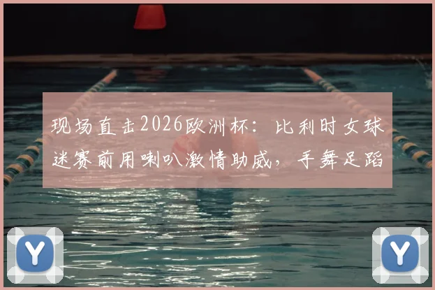 现场直击2026欧洲杯：比利时女球迷赛前用喇叭激情助威，手舞足蹈带动全场气氛，助威视频火爆网络