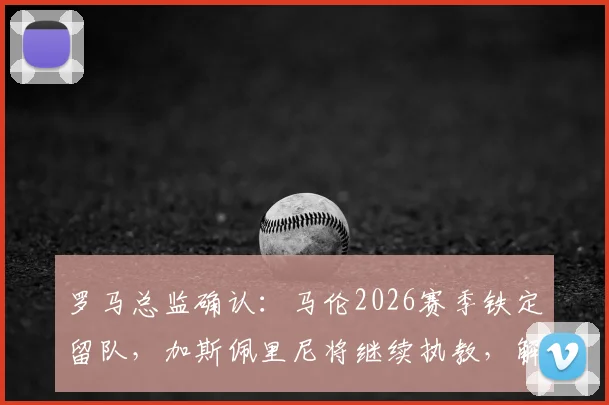 罗马总监确认：马伦2026赛季铁定留队，加斯佩里尼将继续执教，解析球队未来战术与建队方向
