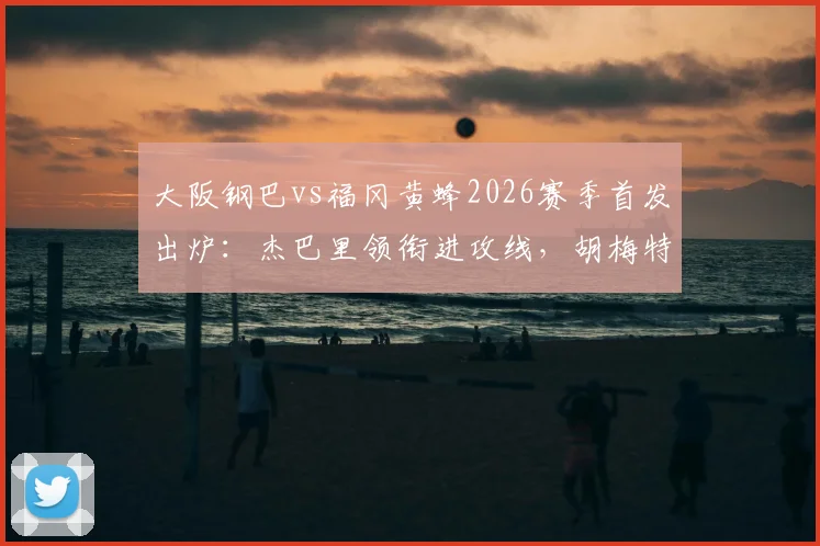 大阪钢巴vs福冈黄蜂2026赛季首发出炉:杰巴里领衔进攻线,胡梅特关键战替补待命