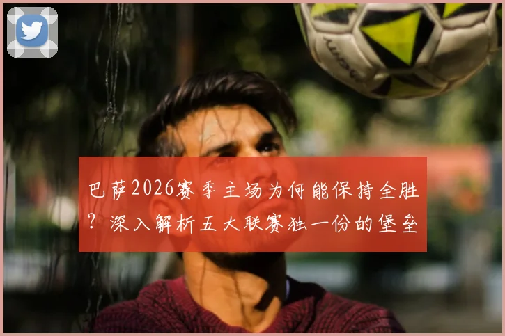 巴萨2026赛季主场为何能保持全胜？深入解析五大联赛独一份的堡垒之谜与争冠前景