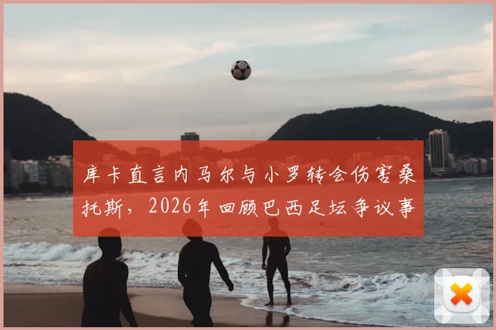 库卡直言内马尔与小罗转会伤害桑托斯，2026年回顾巴西足坛争议事件背后的俱乐部困境