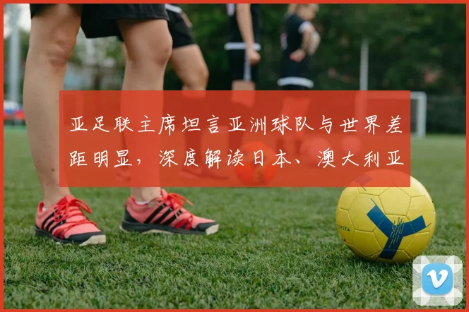 亚足联主席坦言亚洲球队与世界差距明显,深度解读日本、澳大利亚晋级2026之路与亚洲足球困局