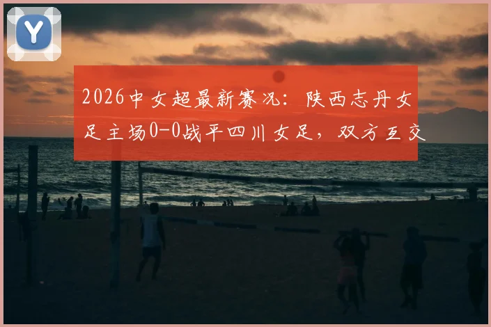 2026中女超最新赛况:陕西志丹女足主场0-0战平四川女足,双方互交白卷,附球队近期表现分析