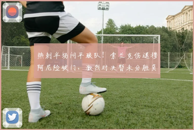 热刺半场闷平狼队！索兰克伤退穆阿尼险破门，激烈对决暂未分胜负